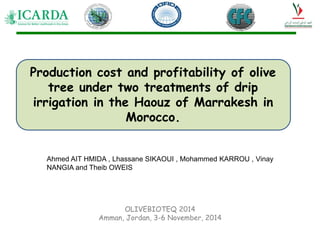 Ahmed AIT HMIDA , Lhassane SIKAOUI , Mohammed KARROU , Vinay
NANGIA and Theib OWEIS
Production cost and profitability of olive
tree under two treatments of drip
irrigation in the Haouz of Marrakesh in
Morocco.
OLIVEBIOTEQ 2014
Amman, Jordan, 3-6 November, 2014
 
