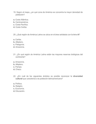 19. Según el mapa, ¿en qué zona de América se concentra la mayor densidad de
población?
a. Costa Atlántica.
b. Centroamérica.
c. Costa Pacífica.
d. Costa Caribe.
20. ¿Qué región de América Latina se ubica en el área señalada con la letra A?
a. Caribe.
b. Altiplano.
c. Patagonia.
d. Amazonía.
21. ¿En qué región de América Latina están las mayores reservas biológicas del
continente?
a. Amazonía.
b. Altiplano.
c. Pampa.
d. Chaco.
22. ¿En cuál de los siguientes ámbitos es posible reconocer la diversidad
cultural que caracteriza a la población latinoamericana?
a. Política.
b. Religión.
c. Economía.
d. Educación.
 