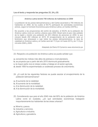 Lea el texto y responda las preguntas 23, 24 y 25:
América Latina tendrá 750 millones de habitantes en 2050
La población de los países latinoamericanos y del Caribe ascenderá a 750 millones de
habitantes en 2050, de los cuales el 69,7% participará de actividades económicas
activas, según la Comisión Económica para América Latina y el Caribe (CEPAL).
De acuerdo a las proyecciones del centro de estudios, el 84,6% de la población de
América Latina vivirá en centros urbanos para 2040. Brasil será el país más poblado
de la región y tendrá una población de 223 millones de personas en 2050, la que
crecerá desde 202 millones en 2015. El envejecimiento de la población será un
fenómeno que atravesará a casi todos los países latinoamericanos; la tasa de
natalidad en América Latina y el Caribe será del 17,8 por mil hasta 2015 y de 11,8 por
mil entre 2040 y 2045.
Adaptado de Diario El Comercio www.elcomercio.pe
23. Respecto a la población de América Latina se puede señalar que:
a. concentra los índices más altos de pobreza a nivel planetario.
b. se proyecta que a partir del año 2015 disminuirá gradualmente.
c. la mayor parte vive en áreas rurales y trabaja en el sector agrícola.
d. desde 1950 ha experimentado un acelerado proceso de crecimiento.
24. ¿A cuál de los siguientes factores se puede asociar el envejecimiento de la
población latinoamericana?
a. Al aumento de la natalidad.
b. Al aumento de la mortalidad.
c. A la disminución de la natalidad.
d. A la disminución de la mortalidad.
25. Considerando que para el año 2040 más del 80% de la población de América
Latina vivirá en ciudades, ¿en qué actividades económicas trabajarán
mayoritariamente los habitantes de las áreas urbanas?
a. Minería y pesca.
b. Industria y servicios.
c. Agricultura e industria.
d. Agricultura y ganadería.
 
