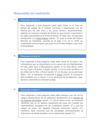Respuestas con explicación
1.- Respuesta correcta: a
	
Para responder a esta pregunta usted debe ubicar en la línea de
tiempo las etapas de la Historia Universal y relacionarlas con los
hechos que les dan inicio y les ponen término, respectivamente;
además, es necesario manejar las fechas en que ocurren y asociarlas a
los siglos presentados en la línea de tiempo. En este caso, la respuesta
corresponde a la Edad Antigua (opción “a”) pues la caída del Imperio
Romano de Occidente, ocurrida en el siglo V D. de C. (476), es
considerada como el hecho que puso fin a la Edad Antigua y que inició
la Edad Media.
	
	
	
2.- Respuesta correcta: b
	
Para responder a esta pregunta usted debe ubicar en el mapa a las
civilizaciones que se desarrollaron en la cuenca del mar Mediterráneo.
Por ello, debe situar a Mesopotamia (opción “a”) en Asia Menor, entre
los ríos Tigris y Éufrates; a Egipto (opción “c”) en el norte de África y a
las orillas del río Nilo; a Roma (opción “d”) en Europa y en la península
itálica. Así, la respuesta corresponde a Grecia (opción “b”) porque el
área señalada con el número 3 es la península de los Balcanes, lugar
donde se desarrolló la civilización griega.
	
	
	
3.- Respuesta correcta: c
	
Para responder a esta pregunta usted debe distinguir que uno de los
rasgos característicos de los gobiernos republicanos es la división de
los poderes del Estado (opción “c”). De la misma forma, es necesario
identificar que en un sistema republicano las leyes son creadas por
representantes escogidos por los ciudadanos (opción “a”) y que los
cargos de poder son elegidos mediante votaciones (opción “d”);
asimismo, debe reconocer que las sociedades contemporáneas se
estructuran en clases sociales y no en estamentos (opción “b”).
 