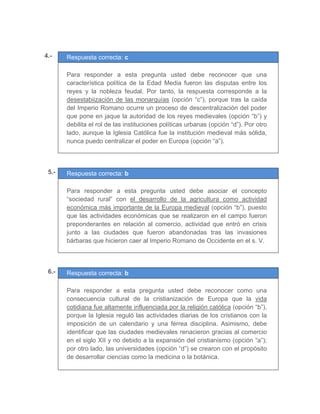 4.- Respuesta correcta: c
	
Para responder a esta pregunta usted debe reconocer que una
característica política de la Edad Media fueron las disputas entre los
reyes y la nobleza feudal. Por tanto, la respuesta corresponde a la
desestabiización de las monarquías (opción “c”), porque tras la caída
del Imperio Romano ocurre un proceso de descentralización del poder
que pone en jaque la autoridad de los reyes medievales (opción “b”) y
debilita el rol de las instituciones políticas urbanas (opción “d”). Por otro
lado, aunque la Iglesia Católica fue la institución medieval más sólida,
nunca puedo centralizar el poder en Europa (opción “a”).
	
	
	
05.- Respuesta correcta: b
	
Para responder a esta pregunta usted debe asociar el concepto
“sociedad rural” con el desarrollo de la agricultura como actividad
económica más importante de la Europa medieval (opción “b”), puesto
que las actividades económicas que se realizaron en el campo fueron
preponderantes en relación al comercio, actividad que entró en crisis
junto a las ciudades que fueron abandonadas tras las invasiones
bárbaras que hicieron caer al Imperio Romano de Occidente en el s. V.
	
	
	
06.- Respuesta correcta: b
	
Para responder a esta pregunta usted debe reconocer como una
consecuencia cultural de la cristianización de Europa que la vida
cotidiana fue altamente influenciada por la religión católica (opción “b”),
porque la Iglesia reguló las actividades diarias de los cristianos con la
imposición de un calendario y una férrea disciplina. Asimismo, debe
identificar que las ciudades medievales renacieron gracias al comercio
en el siglo XII y no debido a la expansión del cristianismo (opción “a”);
por otro lado, las universidades (opción “d”) se crearon con el propósito
de desarrollar ciencias como la medicina o la botánica.
 