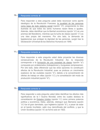 10.- Respuesta correcta: d
	 	
Para responder a esta pregunta usted debe reconocer como aporte
ideológico de la Revolución Francesa, la igualdad de las personas
como base de todo sistema social (opción “d”), proponiendo la idea
ilustrada de que todos los seres humanos nacen libres e iguales.
Además, debe identificar que la libertad económica (opción “a”) es una
premisa del liberalismo, mientras que la lucha de clases (opción “c”) es
una idea propia del marxismo. Por otro lado, la demanda de
legislaciones que protejan la dignidad de las personas, surgió tras la
Declaración Universal de los Derechos Humanos en 1948.
	
	
11.- Respuesta correcta: a
	 	
Para responder a esta pregunta usted debe proyectar las diversas
consecuencias de la Revolución Industrial. Así, la respuesta
corresponde a la formación de una sociedad de clases (opción “a”)
compuesta por proletariados (trabajadores) y burgueses (empresarios).
Por otro lado, debe diferenciar que las otras opciones no constituyen
efectos de la Revolución Industrial, pues se produce un crecimiento
explosivo de las ciudades (opción “b”), debido a la concentración de
ofertas de trabajo en ellas (opción “c”) y la consolidación del modo de
producción industrial (opción “d”).
	
	
12.- Respuesta correcta: c
	
Para responder a esta pregunta usted debe identificar los efectos más
significativos de la I Guerra Mundial, entre los cuales destaca la
consolidación de Estados Unidos (opción “c”) como primera potencia
política y económica. Debe, además, distinguir que Alemania (opción
“a”) fue el gran derrotado, que Inglaterra (opción “b”), a pesar de estar
en el bando triunfador, salió muy damnificada del conflicto, y que la
Unión Soviética (opción “d”) se formó solo en 1922.
	
 