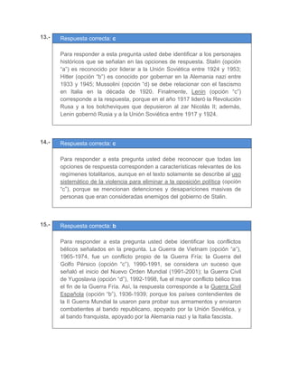 13.- Respuesta correcta: c
	
Para responder a esta pregunta usted debe identificar a los personajes
históricos que se señalan en las opciones de respuesta. Stalin (opción
“a”) es reconocido por liderar a la Unión Soviética entre 1924 y 1953;
Hitler (opción “b”) es conocido por gobernar en la Alemania nazi entre
1933 y 1945; Mussolini (opción “d) se debe relacionar con el fascismo
en Italia en la década de 1920. Finalmente, Lenin (opción “c”)
corresponde a la respuesta, porque en el año 1917 lideró la Revolución
Rusa y a los bolcheviques que depusieron al zar Nicolás II; además,
Lenin gobernó Rusia y a la Unión Soviética entre 1917 y 1924.
	
	
	
14.- Respuesta correcta: c
	
Para responder a esta pregunta usted debe reconocer que todas las
opciones de respuesta corresponden a características relevantes de los
regímenes totalitarios, aunque en el texto solamente se describe al uso
sistemático de la violencia para eliminar a la oposición política (opción
“c”), porque se mencionan detenciones y desapariciones masivas de
personas que eran consideradas enemigos del gobierno de Stalin.
	
	
	
15.- Respuesta correcta: b
	
Para responder a esta pregunta usted debe identificar los conflictos
bélicos señalados en la pregunta. La Guerra de Vietnam (opción “a”),
1965-1974, fue un conflicto propio de la Guerra Fría; la Guerra del
Golfo Pérsico (opción “c”), 1990-1991, se considera un suceso que
señaló el inicio del Nuevo Orden Mundial (1991-2001); la Guerra Civil
de Yugoslavia (opción “d”), 1992-1998, fue el mayor conflicto bélico tras
el fin de la Guerra Fría. Así, la respuesta corresponde a la Guerra Civil
Española (opción “b”), 1936-1939, porque los países contendientes de
la II Guerra Mundial la usaron para probar sus armamentos y enviaron
combatientes al bando republicano, apoyado por la Unión Soviética, y
al bando franquista, apoyado por la Alemania nazi y la Italia fascista.
	
 