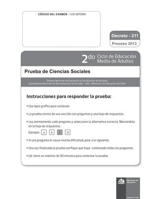 CÓDIGO DEL EXAMEN / USO INTERNO
Prueba de Ciencias Sociales
Sistema Nacional de Evaluación y Certificación de Estudios
Coordinación Nacional de Normalización de Estudios - DEG- Ministerio de Educación de Chile
2do Ciclo de Educación
Media de Adultos
Instrucciones para responder la prueba:
•	Use lápiz grafito para contestar.
•	La prueba consta de una sección con preguntas y una hoja de respuestas.
•	Lea atentamente cada pregunta y seleccione la alternativa correcta. Marcándola
en la hoja de respuestas.
	 Ejemplo:
•	Si una pregunta le causa mucha dificultad, pase a la siguiente.
•	Una vez finalizada la prueba verifique que haya contestado todas las preguntas.
•	Ud. tiene un máximo de 90 minutos para contestar la prueba.
a b c d
Proceso 2013
Decreto - 211
 