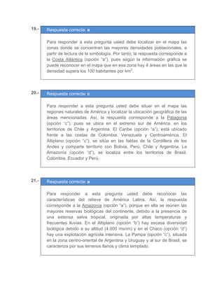 19.- Respuesta correcta: a
	
Para responder a esta pregunta usted debe localizar en el mapa las
zonas donde se concentran las mayores densidades poblacionales, a
partir de lectura de la simbología. Por tanto, la respuesta corresponde a
la Costa Atlántica (opción “a”), pues según la información gráfica se
puede reconocer en el mapa que en esa zona hay 4 áreas en las que la
densidad supera los 100 habitantes por km2
.
	
	
	
20.- Respuesta correcta: c
	
Para responder a esta pregunta usted debe situar en el mapa las
regiones naturales de América y localizar la ubicación geográfica de las
áreas mencionadas. Así, la respuesta corresponde a la Patagonia
(opción “c”), pues se ubica en el extremo sur de América, en los
territorios de Chile y Argentina. El Caribe (opción “a”), está ubicado
frente a las costas de Colombia, Venezuela y Centroamérica. El
Altiplano (opción “c”), se sitúa en las faldas de la Cordillera de los
Andes y comparte territorio con Bolivia, Perú, Chile y Argentina. La
Amazonía (opción “d”), se localiza entre los territorios de Brasil,
Colombia, Ecuador y Perú.
	
	
21.- Respuesta correcta: a
	
Para responder a esta pregunta usted debe reconocer las
características del relieve de América Latina. Así, la respuesta
corresponde a la Amazonía (opción “a”), porque en ella se reúnen las
mayores reservas biológicas del continente, debido a la presencia de
una extensa selva tropical, originada por altas temperaturas y
frecuentes lluvias. En el Altiplano (opción “b”) hay escasa diversidad
biológica debido a su altitud (4.000 msnm) y en el Chaco (opción “d”)
hay una explotación agrícola intensiva. La Pampa (opción “c”), situada
en la zona centro-oriental de Argentina y Uruguay y al sur de Brasil, se
caracteriza por sus terrenos llanos y clima templado.
	
 