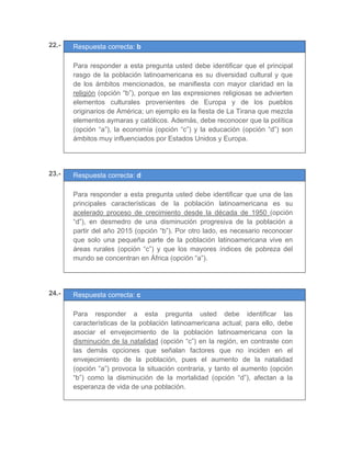 22.- Respuesta correcta: b
	
Para responder a esta pregunta usted debe identificar que el principal
rasgo de la población latinoamericana es su diversidad cultural y que
de los ámbitos mencionados, se manifiesta con mayor claridad en la
religión (opción “b”), porque en las expresiones religiosas se advierten
elementos culturales provenientes de Europa y de los pueblos
originarios de América; un ejemplo es la fiesta de La Tirana que mezcla
elementos aymaras y católicos. Además, debe reconocer que la política
(opción “a”), la economía (opción “c”) y la educación (opción “d”) son
ámbitos muy influenciados por Estados Unidos y Europa.
	
	
	
23.- Respuesta correcta: d
	
Para responder a esta pregunta usted debe identificar que una de las
principales características de la población latinoamericana es su
acelerado proceso de crecimiento desde la década de 1950 (opción
“d”), en desmedro de una disminución progresiva de la población a
partir del año 2015 (opción “b”). Por otro lado, es necesario reconocer
que solo una pequeña parte de la población latinoamericana vive en
áreas rurales (opción “c”) y que los mayores índices de pobreza del
mundo se concentran en África (opción “a”).
	
	
	
24.- Respuesta correcta: c
	
Para responder a esta pregunta usted debe identificar las
características de la población latinoamericana actual; para ello, debe
asociar el envejecimiento de la población latinoamericana con la
disminución de la natalidad (opción “c”) en la región, en contraste con
las demás opciones que señalan factores que no inciden en el
envejecimiento de la población, pues el aumento de la natalidad
(opción “a”) provoca la situación contraria, y tanto el aumento (opción
“b”) como la disminución de la mortalidad (opción “d”), afectan a la
esperanza de vida de una población.
	
	
 