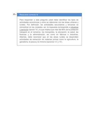 25.- Respuesta correcta: b
	
Para responder a esta pregunta usted debe identificar los tipos de
actividades económicas y cómo se relacionan con las áreas urbanas y
rurales. Por definición, las actividades secundarias y terciarias se
concentran en las ciudades; así, la respuesta corresponde a industrias
y servicios (opción “b”), lo que implica que más del 80% de la población
trabajará en el comercio, los transportes, la educación, la salud, las
finanzas y la administración, así como en fábricas e industrias.
Además, debe reconocer que en las áreas rurales se desarrollan
actividades de extracción de materias primas como la agricultura, la
ganadería, la pesca y la minería (opciones “a” y “d”).
	
 