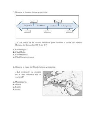 1. Observe la línea de tiempo y responda:
¿A cuál etapa de la Historia Universal pone término la caída del Imperio
Romano de Occidente (476 D. de C.)?
a. Edad Antigua.
b. Edad Media.
c. Edad Moderna.
d. Edad Contemporánea.
2. Observe el mapa del Mundo Antiguo y responda:
¿Qué civilización se ubicaba
en el área señalada con el
número 3?
a. Mesopotamia.
b. Grecia.
c. Egipto.
d. Roma.
4	
3	
2	
1	
 