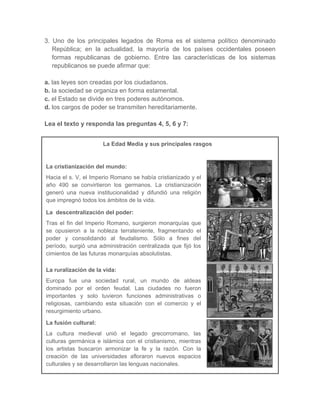 3. Uno de los principales legados de Roma es el sistema político denominado
República; en la actualidad, la mayoría de los países occidentales poseen
formas republicanas de gobierno. Entre las características de los sistemas
republicanos se puede afirmar que:
a. las leyes son creadas por los ciudadanos.
b. la sociedad se organiza en forma estamental.
c. el Estado se divide en tres poderes autónomos.
d. los cargos de poder se transmiten hereditariamente.
Lea el texto y responda las preguntas 4, 5, 6 y 7:
La Edad Media y sus principales rasgos
La cristianización del mundo:
Hacia el s. V, el Imperio Romano se había cristianizado y el
año 490 se convirtieron los germanos. La cristianización
generó una nueva institucionalidad y difundió una religión
que impregnó todos los ámbitos de la vida.
La descentralización del poder:
Tras el fin del Imperio Romano, surgieron monarquías que
se opusieron a la nobleza terrateniente, fragmentando el
poder y consolidando al feudalismo. Sólo a fines del
período, surgió una administración centralizada que fijó los
cimientos de las futuras monarquías absolutistas.
La ruralización de la vida:
Europa fue una sociedad rural, un mundo de aldeas
dominado por el orden feudal. Las ciudades no fueron
importantes y solo tuvieron funciones administrativas o
religiosas, cambiando esta situación con el comercio y el
resurgimiento urbano.
La fusión cultural:
La cultura medieval unió el legado grecorromano, las
culturas germánica e islámica con el cristianismo, mientras
los artistas buscaron armonizar la fe y la razón. Con la
creación de las universidades afloraron nuevos espacios
culturales y se desarrollaron las lenguas nacionales.
 