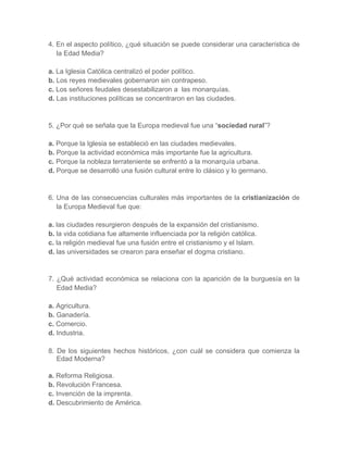 4. En el aspecto político, ¿qué situación se puede considerar una característica de
la Edad Media?
a. La Iglesia Católica centralizó el poder político.
b. Los reyes medievales gobernaron sin contrapeso.
c. Los señores feudales desestabilizaron a las monarquías.
d. Las instituciones políticas se concentraron en las ciudades.
5. ¿Por qué se señala que la Europa medieval fue una “sociedad rural”?
a. Porque la Iglesia se estableció en las ciudades medievales.
b. Porque la actividad económica más importante fue la agricultura.
c. Porque la nobleza terrateniente se enfrentó a la monarquía urbana.
d. Porque se desarrolló una fusión cultural entre lo clásico y lo germano.
6. Una de las consecuencias culturales más importantes de la cristianización de
la Europa Medieval fue que:
a. las ciudades resurgieron después de la expansión del cristianismo.
b. la vida cotidiana fue altamente influenciada por la religión católica.
c. la religión medieval fue una fusión entre el cristianismo y el Islam.
d. las universidades se crearon para enseñar el dogma cristiano.
7. ¿Qué actividad económica se relaciona con la aparición de la burguesía en la
Edad Media?
a. Agricultura.
b. Ganadería.
c. Comercio.
d. Industria.
8. De los siguientes hechos históricos, ¿con cuál se considera que comienza la
Edad Moderna?
a. Reforma Religiosa.
b. Revolución Francesa.
c. Invención de la imprenta.
d. Descubrimiento de América.
 