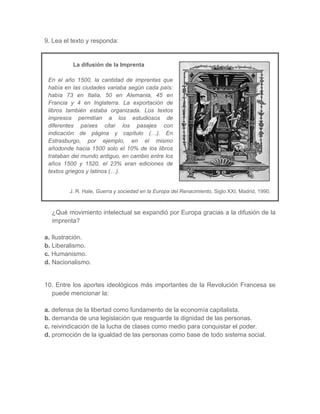 9. Lea el texto y responda:
La difusión de la Imprenta
En el año 1500, la cantidad de imprentas que
había en las ciudades variaba según cada país:
había 73 en Italia, 50 en Alemania, 45 en
Francia y 4 en Inglaterra. La exportación de
libros también estaba organizada. Los textos
impresos permitían a los estudiosos de
diferentes países citar los pasajes con
indicación de página y capítulo (…). En
Estrasburgo, por ejemplo, en el mismo
añodonde hacia 1500 solo el 10% de los libros
trataban del mundo antiguo, en cambio entre los
años 1500 y 1520, el 23% eran ediciones de
textos griegos y latinos (…).
J. R. Hale, Guerra y sociedad en la Europa del Renacimiento, Siglo XXI, Madrid, 1990.
¿Qué movimiento intelectual se expandió por Europa gracias a la difusión de la
imprenta?
a. Ilustración.
b. Liberalismo.
c. Humanismo.
d. Nacionalismo.
10. Entre los aportes ideológicos más importantes de la Revolución Francesa se
puede mencionar la:
a. defensa de la libertad como fundamento de la economía capitalista.
b. demanda de una legislación que resguarde la dignidad de las personas.
c. reivindicación de la lucha de clases como medio para conquistar el poder.
d. promoción de la igualdad de las personas como base de todo sistema social.
 