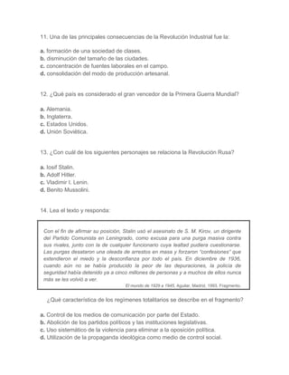 11. Una de las principales consecuencias de la Revolución Industrial fue la:
a. formación de una sociedad de clases.
b. disminución del tamaño de las ciudades.
c. concentración de fuentes laborales en el campo.
d. consolidación del modo de producción artesanal.
12. ¿Qué país es considerado el gran vencedor de la Primera Guerra Mundial?
a. Alemania.
b. Inglaterra.
c. Estados Unidos.
d. Unión Soviética.
13. ¿Con cuál de los siguientes personajes se relaciona la Revolución Rusa?
a. Iosif Stalin.
b. Adolf Hitler.
c. Vladimir I. Lenin.
d. Benito Mussolini.
14. Lea el texto y responda:
Con el fin de afirmar su posición, Stalin usó el asesinato de S. M. Kirov, un dirigente
del Partido Comunista en Leningrado, como excusa para una purga masiva contra
sus rivales, junto con la de cualquier funcionario cuya lealtad pudiera cuestionarse.
Las purgas desataron una oleada de arrestos en masa y forzaron “confesiones” que
extendieron el miedo y la desconfianza por todo el país. En diciembre de 1936,
cuando aún no se había producido la peor de las depuraciones, la policía de
seguridad había detenido ya a cinco millones de personas y a muchos de ellos nunca
más se les volvió a ver.
El mundo de 1929 a 1945, Aguilar, Madrid, 1993. Fragmento.
¿Qué característica de los regímenes totalitarios se describe en el fragmento?
a. Control de los medios de comunicación por parte del Estado.
b. Abolición de los partidos políticos y las instituciones legislativas.
c. Uso sistemático de la violencia para eliminar a la oposición política.
d. Utilización de la propaganda ideológica como medio de control social.
 