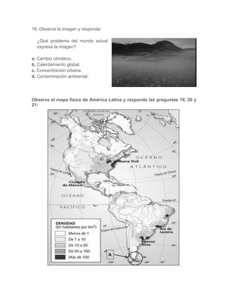 18. Observe la imagen y responda:
¿Qué problema del mundo actual
expresa la imagen?
a. Cambio climático.
b. Calentamiento global.
c. Concentración urbana.
d. Contaminación ambiental.
Observe el mapa físico de América Latina y responda las preguntas 19, 20 y
21:
 