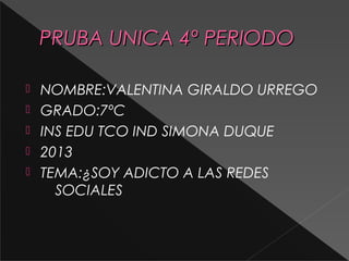 PRUBA UNICA 4º PERIODO






NOMBRE:VALENTINA GIRALDO URREGO
GRADO:7ºC
INS EDU TCO IND SIMONA DUQUE
2013
TEMA:¿SOY ADICTO A LAS REDES
SOCIALES

 