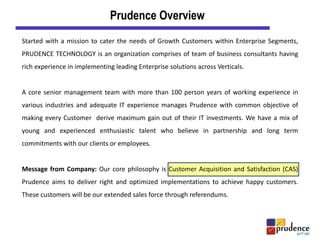 Started with a mission to cater the needs of Growth Customers within Enterprise Segments,
PRUDENCE TECHNOLOGY is an organization comprises of team of business consultants having
rich experience in implementing leading Enterprise solutions across Verticals.
A core senior management team with more than 100 person years of working experience in
various industries and adequate IT experience manages Prudence with common objective of
making every Customer derive maximum gain out of their IT investments. We have a mix of
young and experienced enthusiastic talent who believe in partnership and long term
commitments with our clients or employees.
Message from Company: Our core philosophy is Customer Acquisition and Satisfaction (CAS)
Prudence aims to deliver right and optimized implementations to achieve happy customers.
These customers will be our extended sales force through referendums.
Prudence Overview
 