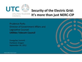 Security	
  of	
  the	
  Electric	
  Grid:	
  	
  
                                                   It’s	
  more	
  than	
  just	
  NERC-­‐CIP	
  

                    Prudence	
  Parks	
  
                    Director	
  of	
  Government	
  Aﬀairs	
  and	
  	
  
                    Legisla've	
  Counsel	
  
                    U?li?es	
  Telecom	
  Council	
  
                    	
  
                    	
  
                    EnergySec	
  Summit	
  
                    Portland,	
  Oregon	
  
                    September	
  26,	
  2012	
  


©	
  2012	
  U'li'es	
  Telecom	
  Council	
  
 