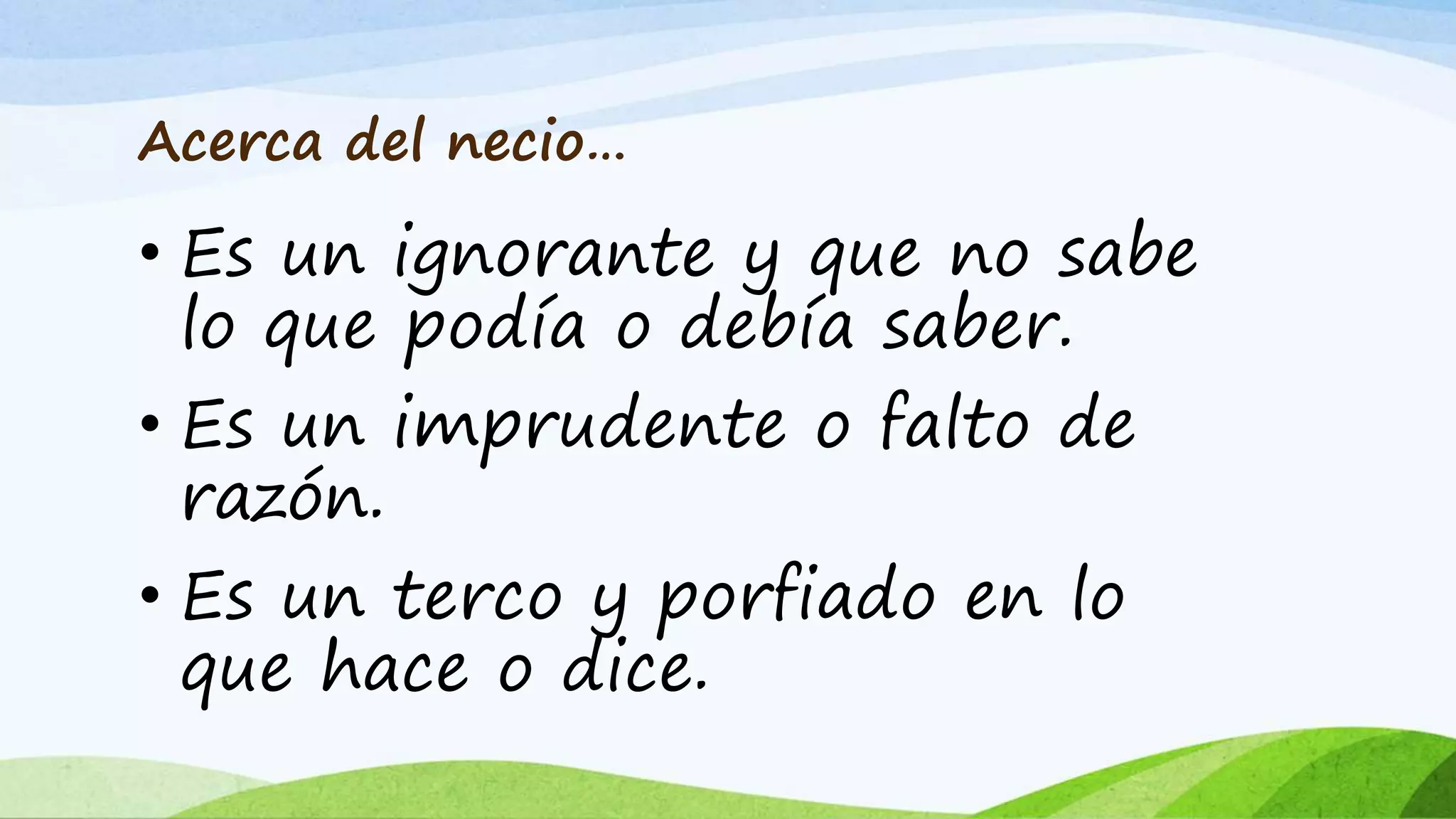 Acerca del necio…
• Es un ignorante y que no sabe
lo que podía o debía saber.
• Es un imprudente o falto de
razón.
• Es un terco y porfiado en lo
que hace o dice.
 