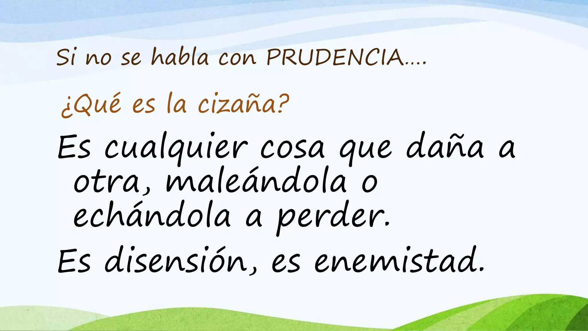 Si no se habla con PRUDENCIA….
Es cualquier cosa que daña a
otra, maleándola o
echándola a perder.
Es disensión, es enemistad.
¿Qué es la cizaña?
 