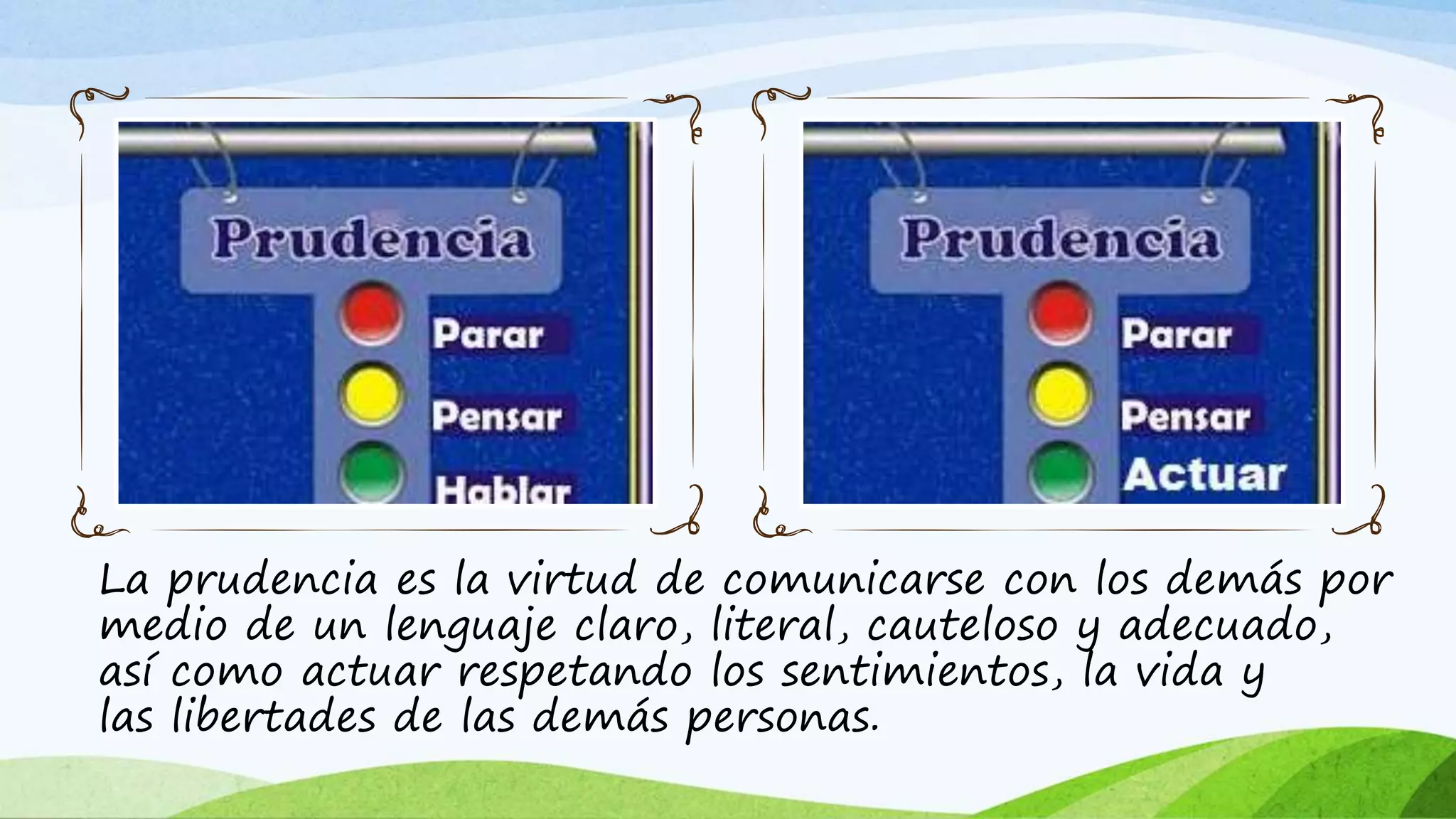La prudencia es la virtud de comunicarse con los demás por
medio de un lenguaje claro, literal, cauteloso y adecuado,
así como actuar respetando los sentimientos, la vida y
las libertades de las demás personas.
 