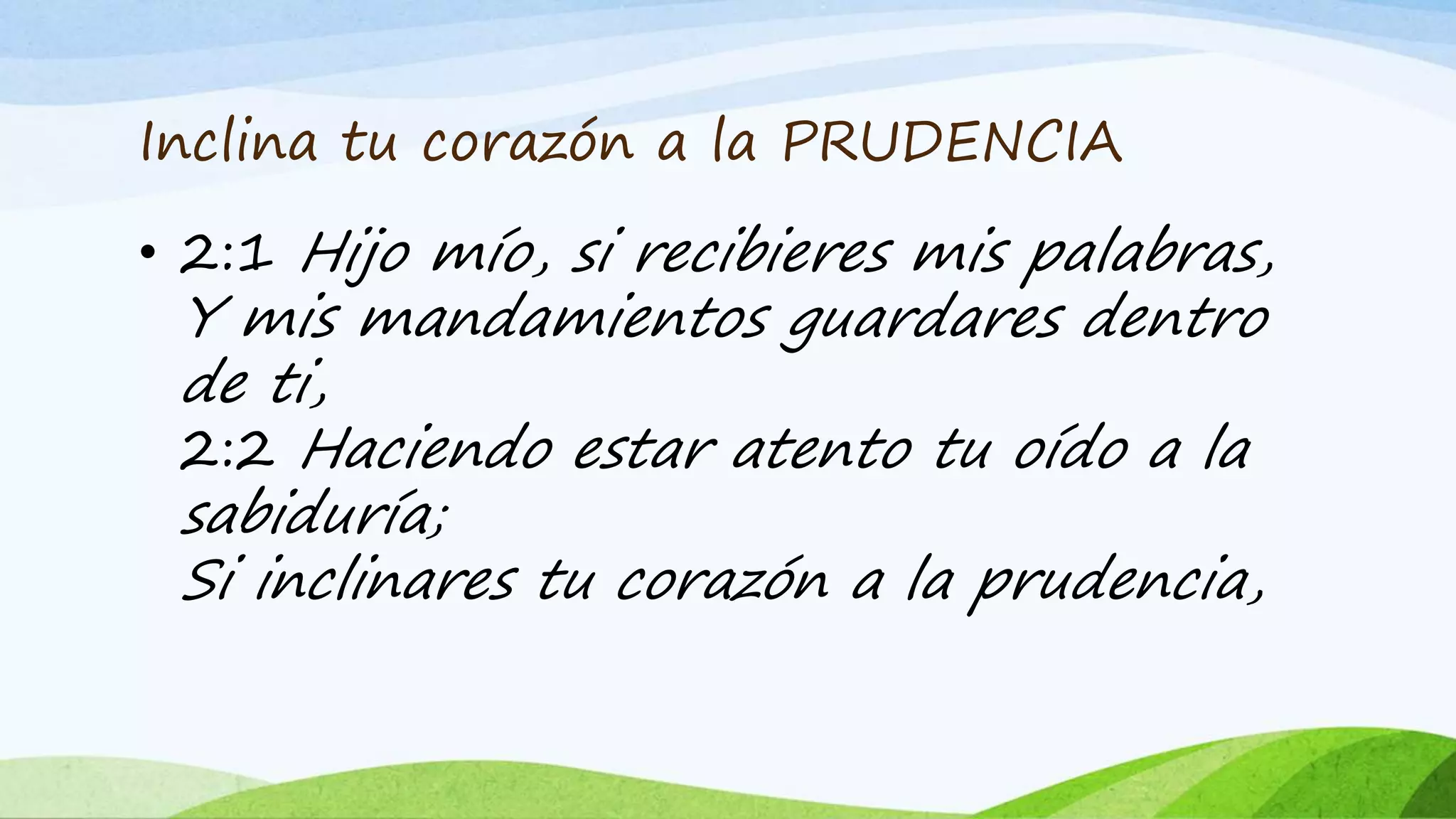 Inclina tu corazón a la PRUDENCIA
• 2:1 Hijo mío, si recibieres mis palabras,
Y mis mandamientos guardares dentro
de ti,
2:2 Haciendo estar atento tu oído a la
sabiduría;
Si inclinares tu corazón a la prudencia,
 