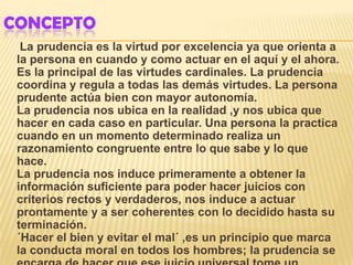 CONCEPTO
  La prudencia es la virtud por excelencia ya que orienta a
 la persona en cuando y como actuar en el aquí y el ahora.
 Es la principal de las virtudes cardinales. La prudencia
 coordina y regula a todas las demás virtudes. La persona
 prudente actúa bien con mayor autonomía.
 La prudencia nos ubica en la realidad ,y nos ubica que
 hacer en cada caso en particular. Una persona la practica
 cuando en un momento determinado realiza un
 razonamiento congruente entre lo que sabe y lo que
 hace.
 La prudencia nos induce primeramente a obtener la
 información suficiente para poder hacer juicios con
 criterios rectos y verdaderos, nos induce a actuar
 prontamente y a ser coherentes con lo decidido hasta su
 terminación.
 ´Hacer el bien y evitar el mal´ ,es un principio que marca
 la conducta moral en todos los hombres; la prudencia se
 