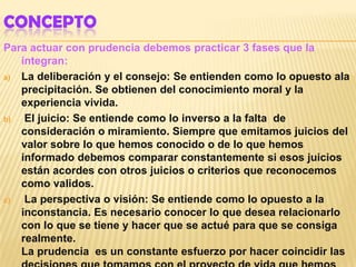 CONCEPTO
Para actuar con prudencia debemos practicar 3 fases que la
   integran:
a) La deliberación y el consejo: Se entienden como lo opuesto ala
   precipitación. Se obtienen del conocimiento moral y la
   experiencia vivida.
b)  El juicio: Se entiende como lo inverso a la falta de
   consideración o miramiento. Siempre que emitamos juicios del
   valor sobre lo que hemos conocido o de lo que hemos
   informado debemos comparar constantemente si esos juicios
   están acordes con otros juicios o criterios que reconocemos
   como validos.
c)  La perspectiva o visión: Se entiende como lo opuesto a la
   inconstancia. Es necesario conocer lo que desea relacionarlo
   con lo que se tiene y hacer que se actué para que se consiga
   realmente.
   La prudencia es un constante esfuerzo por hacer coincidir las
 