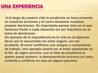 UNA EXPERIENCIA

  A lo largo de nuestra vida la prudencia se hace presente
 en nuestras acciones y el como tomamos nuestras
 propias decisiones. Es importante pensar bien en lo que
 haremos frente a cada situación sin ser impulsivo en la
 toma de decisiones.
 Un ejemplo de la imprudencia en la vida es al dejarnos
 llevar por lo escuchado sin estar seguro, sin ser
 prudente. Al tener conflictos con amigos o compañeros
 de trabajo, otro ejemplo podría ser al estar esperando en
 la fila de algún servicio, con la falta de prudencia al
 querer pasar primero, la desesperación provoca un caos,
 molestia y conflicto en mas de alguna persona.
 
