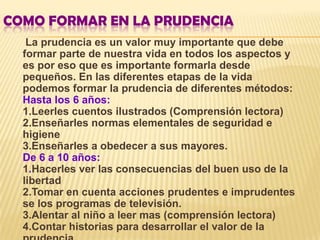 COMO FORMAR EN LA PRUDENCIA
   La prudencia es un valor muy importante que debe
  formar parte de nuestra vida en todos los aspectos y
  es por eso que es importante formarla desde
  pequeños. En las diferentes etapas de la vida
  podemos formar la prudencia de diferentes métodos:
  Hasta los 6 años:
  1.Leerles cuentos ilustrados (Comprensión lectora)
  2.Enseñarles normas elementales de seguridad e
  higiene
  3.Enseñarles a obedecer a sus mayores.
  De 6 a 10 años:
  1.Hacerles ver las consecuencias del buen uso de la
  libertad
  2.Tomar en cuenta acciones prudentes e imprudentes
  se los programas de televisión.
  3.Alentar al niño a leer mas (comprensión lectora)
  4.Contar historias para desarrollar el valor de la
 