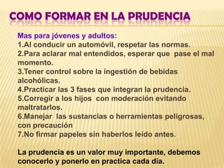 COMO FORMAR EN LA PRUDENCIA
 Mas para jóvenes y adultos:
 1.Al conducir un automóvil, respetar las normas.
 2.Para aclarar mal entendidos, esperar que pase el mal
 momento.
 3.Tener control sobre la ingestión de bebidas
 alcohólicas.
 4.Practicar las 3 fases que integran la prudencia.
 5.Corregir a los hijos con moderación evitando
 maltratarlos.
 6.Manejar las sustancias o herramientas peligrosas,
 con precaución
 7.No firmar papeles sin haberlos leído antes.

 La prudencia es un valor muy importante, debemos
 conocerlo y ponerlo en practica cada día.
 