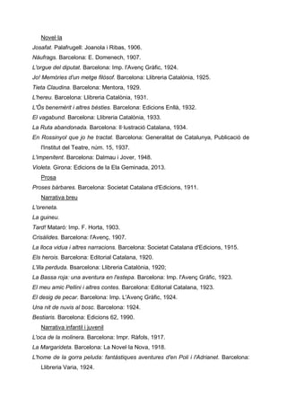 Novel·la
Josafat. Palafrugell: Joanola i Ribas, 1906.
Nàufrags. Barcelona: E. Domenech, 1907.
L'orgue del diputat. Barcelona: Imp. l'Avenç Gràfic, 1924.
Jo! Memòries d'un metge filòsof. Barcelona: Llibreria Catalònia, 1925.
Tieta Claudina. Barcelona: Mentora, 1929.
L'hereu. Barcelona: Llibreria Catalònia, 1931.
L'Ós benemèrit i altres bèsties. Barcelona: Edicions Enllà, 1932.
El vagabund. Barcelona: Llibreria Catalònia, 1933.
La Ruta abandonada. Barcelona: Il·lustració Catalana, 1934.
En Rossinyol que jo he tractat. Barcelona: Generalitat de Catalunya, Publicació de
l'Institut del Teatre, núm. 15, 1937.
L'impenitent. Barcelona: Dalmau i Jover, 1948.
Violeta. Girona: Edicions de la Ela Geminada, 2013.
Prosa
Proses bàrbares. Barcelona: Societat Catalana d'Edicions, 1911.
Narrativa breu
L'oreneta.
La guineu.
Tard! Mataró: Imp. F. Horta, 1903.
Crisàlides. Barcelona: l'Avenç, 1907.
La lloca vidua i altres narracions. Barcelona: Societat Catalana d'Edicions, 1915.
Els herois. Barcelona: Editorial Catalana, 1920.
L'illa perduda. Bsarcelona: Llibreria Catalònia, 1920;
La Bassa roja: una aventura en l'estepa. Barcelona: Imp. l'Avenç Gràfic, 1923.
El meu amic Pellini i altres contes. Barcelona: Editorial Catalana, 1923.
El desig de pecar. Barcelona: Imp. L'Avenç Gràfic, 1924.
Una nit de nuvis al bosc. Barcelona: 1924.
Bestiaris. Barcelona: Edicions 62, 1990.
Narrativa infantil i juvenil
L'oca de la molinera. Barcelona: Impr. Ràfols, 1917.
La Margarideta. Barcelona: La Novel·la Nova, 1918.
L'home de la gorra peluda: fantàstiques aventures d'en Poli i l'Adrianet. Barcelona:
Llibreria Varia, 1924.
 