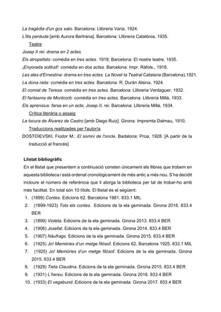 La tragèdia d'un gos xato. Barcelona: Llibreria Varia, 1924.
L'illa perduda [amb Aurora Bertrana]. Barcelona: Llibreria Catalònia, 1935.
Teatre
Josep II rei: drama en 2 actes.
Els atropellats: comèdia en tres actes. 1918; Barcelona: El nostre teatre, 1935.
¡Enyorada solitud!: comèdia en dos actes. Barcelona: Impr. Ràfols., 1918.
Les ales d'Ernestina: drama en tres actes. La Novel·la Teatral Catalana (Barcelona),1921.
La dona neta: comèdia en tres actes. Barcelona: R. Durán Alsina, 1924.
El comiat de Teresa: comèdia en tres actes. Barcelona: Llibreria Verdaguer, 1932.
El fantasma de Montcorb: comèdia en tres actes. Barcelona: Llibreria Millà, 1933.
Els aprensius: farsa en un acte; Josep II, rei. Barcelona: Llibreria Millà, 1934.
Crítica literària o assaig
La locura de Álvarez de Castro [amb Diego Ruiz]. Girona: Impremta Dalmau, 1910.
Traduccions realitzades per l'autor/a
DOSTOIEVSKI, Fiodor M.: El somni de l'oncle. Badalona: Proa, 1928. [A partir de la
traducció al francès]
Llistat bibliogràfic
En el llistat que presentem a continuació consten únicament els llibres que trobem en
aquesta biblioteca i està ordenat cronològicament de més antic a més nou. S’ha decidit
incloure el número de referència que li atorga la biblioteca per tal de trobar-ho amb
més facilitat. En total són 10 títols. El llistat és el següent:
1. (1899) Contes. Edicions 62. Barcelona 1981. 833.1 MIL
2. (1899-1923) Tots els contes. Edicions de la ela geminada. Girona 2016. 833.4
BER
3. (1899) Violeta. Edicions de la ela geminada. Girona 2013. 833.4 BER
4. (1906) Josefat. Edicions de la ela geminada. Girona 2014. 833.4 BER
5. (1907) Nàufrags. Edicions de la ela geminada. Girona 2015. 833.4 BER
6. (1925) Jo! Memòries d’un metge filòsof. Edicions 62, Barcelona 1925. 833.1 MIL
7. (1925) Jo! Memòries d’un metge filòsof. Edicions de la ela geminada. Girona
2015. 833.4 BER
8. (1929) Tieta Claudina. Edicions de la ela geminada. Girona 2015. 833.4 BER
9. (1931) L’hereu. Edicions de la ela geminada. Girona 2016. 833.4 BER
10. (1933) El vagabund. Edicions de la ela geminada. Girona 2017. 833.4 BER
 