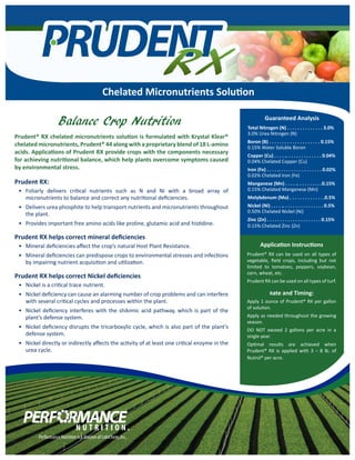 Prudent RX:
•	 Foliarly delivers critical nutrients such as N and Ni with a broad array of
micronutrients to balance and correct any nutritional deficiencies.
•	 Delivers urea phosphite to help transport nutrients and micronutrients throughout
the plant.
•	 Provides important free amino acids like proline, glutamic acid and histidine.
Prudent RX helps correct mineral deficiencies
•	 Mineral deficiencies affect the crop’s natural Host Plant Resistance.
•	 Mineral deficiencies can predispose crops to environmental stresses and infections
by impairing nutrient acquisition and utilization.
Prudent RX helps correct Nickel deficiencies
•	 Nickel is a critical trace nutrient.
•	 Nickel deficiency can cause an alarming number of crop problems and can interfere
with several critical cycles and processes within the plant.
•	 Nickel deficiency interferes with the shikimic acid pathway, which is part of the
plant’s defense system.
•	 Nickel deficiency disrupts the tricarboxylic cycle, which is also part of the plant’s
defense system.
•	 Nickel directly or indirectly affects the activity of at least one critical enzyme in the
urea cycle.
Guaranteed Analysis
Total Nitrogen (N) . . . . . . . . . . . . . . 3.0%
3.0% Urea Nitrogen (N)
Boron (B) . . . . . . . . . . . . . . . . . . . . 0.15%
0.15% Water Soluble Boron
Copper (Cu) . . . . .. . . . . . . . . . . . . . 0.04%
0.04% Chelated Copper (Cu)
Iron (Fe) . . . . .. . . . . . . . . . . . . . . . . 0.02%
0.02% Chelated Iron (Fe)
Manganese (Mn) . . . . .. . . . . . . . . .0.15%
0.15% Chelated Manganese (Mn)
Molybdenum (Mo) . . . . . . . . . . . . . .0.5%
Nickel (Ni) . . . . .. . . . . . . . . . . . . . . . 0.5%
0.50% Chelated Nickel (Ni)
Zinc (Zn) . . . . . . . . . . . . . . . . . . . . . 0.15%
0.15% Chelated Zinc (Zn)
Prudent® RX chelated micronutrients solution is formulated with Krystal Klear®
chelated micronutrients, Prudent® 44 along with a proprietary blend of 18 L-amino
acids. Applications of Prudent RX provide crops with the components necessary
for achieving nutritional balance, which help plants overcome symptoms caused
by environmental stress.
Application Instructions
Prudent® RX can be used on all types of
vegetable, field crops, including but not
limited to tomatoes, peppers, soybean,
corn, wheat, etc.
Prudent RX can be used on all types of turf.
Rate and Timing:
Apply 1 ounce of Prudent® RX per gallon
of solution.
Apply as needed throughout the growing
season.
DO NOT exceed 2 gallons per acre in a
single year.
Optimal results are achieved when
Prudent® RX is applied with 3 – 8 lb. of
Nutrol® per acre.
Balance Crop Nutrition
Chelated Micronutrients Solution
 