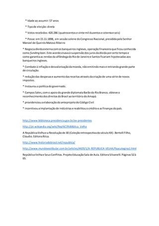 * Idade ao assumir:57 anos
* Tipode eleição:direta
* Votosrecebidos:420.286 (quatrocentose vinte mil duzentose oitentae seis)
* Posse:em15.11.1898, em sessãosolene doCongressoNacional,presididapeloSenhor
Manoel de QueirósMatoso Ribeiro
* Negociadívidaexternacomosbanqueirosingleses, operaçãofinanceiraque ficouconhecida
como funding loan.Este acordovisavaà suspensãodosjurosdadívida porcerto tempoe
como garantiaas rendasda alfândegadoRiode Janeiroe Santosficariam hipotecadasaos
banqueirosingleses.
* Combate à inflaçãoe desvalorizaçãodamoeda, nãoemitindomaise retirandogrande parte
de circulação.
* reduçãodas despesase aumentodasreceitasatravésdacriaçãode uma série de novos
impostos.
* Instauroua políticadogovernado.
* CamposSales,como apoiodo grande diplomataBarãodo RioBranco, obteve o
reconhecimentodosdireitosdoBrasil aoterritóriodoAmapá.
* providenciouaelaboraçãodoanteprojetodoCódigoCivil
* incentivouaimplantaçãode indústriase reabilitouocréditoe asfinançasdopaís.
http://www.biblioteca.presidencia.gov.br/ex-presidentes
http://pt.wikipedia.org/wiki/Rep%C3%BAblica_Velha
A RepúblicaVelhae a Revoluçãode 30 (ColeçãoretrospectivadoséculoXX).Bertolli Filho,
Cláudio.EditoraÁtica.
http://www.historiadobrasil.net/republica/
http://www.mundovestibular.com.br/articles/4429/1/A-REPUBLICA-VELHA/Paacutegina1.html
RepúblicaVelhae SeusConflitos.ProjetoEducaçãoSala de Aula.EditoraSilvanelli.Páginas52à
65.
 