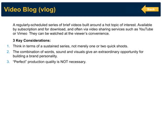 Video Blog (vlog) 
A regularly-scheduled series of brief videos built around a hot topic of interest. Available by subscription and for download, and often via video sharing services such as YouTube or Vimeo They can be watched at the viewer’s convenience. 3 Key Considerations: 
1.Think in terms of a sustained series, not merely one or two quick shoots. 
2.The combination of words, sound and visuals give an extraordinary opportunity for building a brand personality. 
3.“Perfect” production quality is NOT necessary. 
Back  