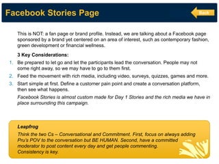 Facebook Stories Page 
This is NOT: a fan page or brand profile. Instead, we are talking about a Facebook page sponsored by a brand yet centered on an area of interest, such as contemporary fashion, green development or financial wellness. 3 Key Considerations: 
1.Be prepared to let go and let the participants lead the conversation. People may not come right away, so we may have to go to them first. 
2.Feed the movement with rich media, including video, surveys, quizzes, games and more. 
3.Start simple at first. Define a customer pain point and create a conversation platform, then see what happens. Facebook Stories is almost custom made for Day 1 Stories and the rich media we have in place surrounding this campaign. Leapfrog Think the two Cs – Conversational and Commitment. First, focus on always adding Pru’s POV to the conversation but BE HUMAN. Second, have a committed moderator to post content every day and get people commenting. Consistency is key. 
Back  