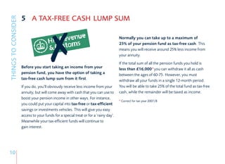 5 A TAX-FREE CASH LUMP SUM
THINGS TO CONSIDER


                                                                                      Normally you can take up to a maximum of
                                                                                      25% of your pension fund as tax-free cash. This
                                                                                      means you will receive around 25% less income from
                                                                                      your annuity.
                                                                                      If the total sum of all the pension funds you hold is
                     Before you start taking an income from your                      less than £16,000*you can withdraw it all as cash
                     pension fund, you have the option of taking a                    between the ages of 60-75. However, you must
                     tax-free cash lump sum from it first.                            withdraw all your funds in a single 12-month period.
                     If you do, you’ll obviously receive less income from your        You will be able to take 25% of the total fund as tax-free
                     annuity, but will come away with cash that you can use to        cash, while the remainder will be taxed as income.
                     boost your pension income in other ways. For instance,
                                                                                      *Correct for tax year 2007/8
                     you could put your capital into tax-free or tax-efficient
                     savings or investments vehicles. This will give you easy
                     access to your funds for a special treat or for a ‘rainy day’.
                     Meanwhile your tax-efficient funds will continue to
                     gain interest.




10
 