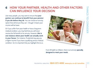 6 HOW YOUR PARTNER, HEALTH AND OTHER FACTORS




                                                                                                                             THINGS TO CONSIDER
  CAN INFLUENCE YOUR DECISION
Like many people, you may want to ensure that your
partner can continue to benefit from your pension
if you die before they do. You can choose an annuity
option that will ensure they can – though it means your
income will be lower.
Or if you suffer from poor health or have a long-term
medical condition, you may feel that you will never
receive the full benefit of an annuity. However, this is
one instance where poor health can actually work
in your favour. For instance, Prudential may pay you
a higher income if you have a qualifying serious medical
condition. So it is important that you highlight this to us.



                                                               From ill health to inflation, there is an annuity specially
                                                               designed to meet your needs.




                                             PRUDENTIAL ANNUITIES    0845 073 4000 www.pru.co.uk/annuities                       11
 