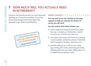 7 HOW MUCH WILL YOU ACTUALLY NEED
THINGS TO CONSIDER

                       IN RETIREMENT?
                     Thanks to new found leisure time, you may find yourself   MONEY CHECKLIST
                     spending more money than anticipated. Or you may
                                                                               You may want to use the checklist on the page
                     discover that staying at home means higher bills –
                                                                               opposite to help you estimate the amount of
                     especially for gas, electricity and telephone.
                                                                               income you will need.
                                                                               You also need to think about whether you:
                                                                                  want to replace any employee-benefits you might
                                                                                  lose (e.g. a company car, mobile phone, medical
                                                        AT                        insurance, etc.) and how much will it cost
                                                N ISN’T
                                          UESTIO          IRE,
                                  “THE Q           TO RET                         may receive extra money in the future (e.g. maturing
                                            I WANT
                                 WHA T AGE       INCO  ME”                        insurance policies, endowments, bonds, investments,
                                            WHAT
                                    IT’S AT             49)
                                                          (19                     sale of a property or business, inheritances, etc.)
                                                      n
                                               Forema
                                      George
                                                                                  would be willing to use or dip into your capital
                                                                                  (eg. investing it for income, downsizing your home,
                                                                                  releasing equity from your home, selling assets, etc.)
                                                                                  to supplement your pension income.




12
 