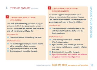 8




                                                                                                                     MAKING YOUR DECISION
    TYPES OF ANNUITY              continued             B      CONVENTIONAL ANNUITY WITH
                                                               INCREASING INCOME
                                                         As its name suggests, this option allows you to
A CONVENTIONAL ANNUITY WITH                              choose an income that will increase over the years.
  LEVEL INCOME                                           The amount of the increase can be set at a fixed
                                                         percentage each year, or linked to inflation.
This basic type of annuity guarantees to pay you
an income for life. It also guarantees the amount it     ADVANTAGES:
will pay. The income will be fixed from the start              Guaranteed income that will increase in line
and will not change until you die.                             with the Retail Price Index (RPI), or by the
                                                               fixed rate chosen.
ADVANTAGES:
    Guaranteed income that will stay the same.           DISADVANTAGES:
                                                               Lower starting income than Level and
DISADVANTAGES:
                                                               With-Profits annuities.
    The purchasing power of your pension income                If you choose a fixed percentage increase,
    will be eroded by inflation over time.                     your income might become eroded by inflation
    No possibility of increases in income.                     over time.
    Once selected, it cannot be changed.                       Once selected, it cannot be changed.
                                                               If you choose to fix it with the RPI, and inflation
                                                               is negative, your income will go down.



                                        PRUDENTIAL ANNUITIES   0845 073 4000 www.pru.co.uk/annuities                      15
 