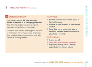 8




                                                                                                            MAKING YOUR DECISION
    TYPES OF ANNUITY             continued



D UNIT-LINKED ANNUITY                                   ADVANTAGES:
Here you can choose to link your retirement                   Potential for increases in income, based on
income to the value of an underlying investment               fund performance.
fund. The fund can be low, medium or high risk                Potential to keep pace with or even outpace
(depending on the offering of the provider).                  inflation.
                                                              Some allow you to convert to a Level or
Usually the more risky the underlying fund, the more
                                                              Increasing Income Conventional annuity if
your retirement income may increase – or decrease.
                                                              you change your mind.
Also, most Unit-Linked annuities do not come with
a minimum income guarantee.                             DISADVANTAGES:
                                                              Income can fall.
                                                              Often there is no minimum guarantee.
                                                              Highest risk annuity option – entirely
                                                              dependant on investment returns.




                                       PRUDENTIAL ANNUITIES   0845 073 4000 www.pru.co.uk/annuities              17
 
