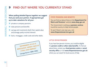 9 FIND OUT WHERE YOU CURRENTLY STAND
MAKING YOUR DECISION


                       When pulling detailed figures together we suggest
                       that you (and your partner, if appropriate) get          STATE PENSIONS AND BENEFITS
                       up to date valuations for all your:                      You can find out about these on the Department for
                                                                                Work and Pensions’ website www.dwp.gov.uk
                          private or company pensions
                                                                                The Government is setting up pension centres
                          state pensions and benefits                           round the country to help retired people.
                          savings and investments (both their capital value     To see if there’s one near you, visit
                          and average yearly income/interest)                   www.thepensionservice.gov.uk

                          loans, mortgages, credit cards and other debts.

                                                                              LITTLE OR NO PENSION

                                                         IS                   If you have low pension income, you could be eligible
                                                  AT 65
                                            EMENT            65               for pension credit or other state benefits. To find out
                                     “RETIR           I WAS
                                               WHEN
                                         LOUS.             ”                  about these, contact your local pension centre or social
                                  RIDICU            IMPLES
                                              HAD P
                                      I STILL              96)
                                                          96-19
                                                                              security office, or visit www.thepensionservice.gov.uk
                                                         8
                                                Burns (1                      where you can search for local sources of help.
                                       George




18
 