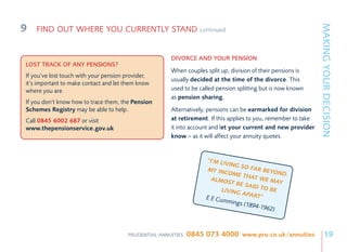 9




                                                                                                                MAKING YOUR DECISION
    FIND OUT WHERE YOU CURRENTLY STAND                           continued



                                                      DIVORCE AND YOUR PENSION
LOST TRACK OF ANY PENSIONS?
                                                      When couples split up, division of their pensions is
If you’ve lost touch with your pension provider,
                                                      usually decided at the time of the divorce. This
it’s important to make contact and let them know
where you are.                                        used to be called pension splitting but is now known
                                                      as pension sharing.
If you don’t know how to trace them, the Pension
Schemes Registry may be able to help.                 Alternatively, pensions can be earmarked for division
Call 0845 6002 687 or visit                           at retirement. If this applies to you, remember to take
www.thepensionservice.gov.uk                          it into account and let your current and new provider
                                                      know – as it will affect your annuity quotes.


                                                                   “I’M LIV
                                                                            ING SO
                                                                    MY INC           FAR BE
                                                                           OME T            YOND
                                                                     ALMOS        HAT W
                                                                             T BE S       E MAY
                                                                                    AID TO
                                                                        LIVING              BE
                                                                                 APART
                                                                   E E Cumm             ”
                                                                             ings (18
                                                                                     94-1962
                                                                                             )



                                       PRUDENTIAL ANNUITIES   0845 073 4000 www.pru.co.uk/annuities                  19
 