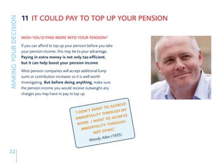 11 IT COULD PAY TO TOP UP YOUR PENSION
MAKING YOUR DECISION


                       WISH YOU’D PAID MORE INTO YOUR PENSION?
                       If you can afford to top up your pension before you take
                       your pension income, this may be to your advantage.
                       Paying in extra money is not only tax-efficient,
                       but it can help boost your pension income.
                       Most pension companies will accept additional lump
                       sums or contribution increases so it is well worth
                       investigating. But before doing anything, make sure
                       the pension income you would receive outweighs any
                       charges you may have to pay to top up.

                                                                                  VE
                                                                           ACHIE
                                                                     NT TO
                                                       “I DO N’T WA           G H MY
                                                                       THROU
                                                               TALITY        CHIEV
                                                                                    E
                                                        IMMOR          T TO A
                                                               , I WAN           G H
                                                         WORK             THROU
                                                                   TALITY
                                                           IMMOR        YING”
                                                                   NOT D
                                                                               9  35)
                                                                      Allen (1
                                                                Woody

22
 