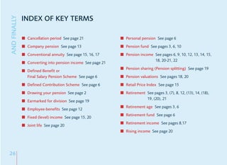 INDEX OF KEY TERMS
AND FINALLY


               Cancellation period See page 21              Personal pension See page 6
               Company pension See page 13                  Pension fund See pages 3, 6, 10
               Conventional annuity See page 15, 16, 17     Pension income See pages 6, 9, 10, 12, 13, 14, 15,
                                                                           18, 20-21, 22
               Converting into pension income See page 21
                                                            Pension sharing (Pension splitting) See page 19
               Defined Benefit or
               Final Salary Pension Scheme See page 6       Pension valuations See pages 18, 20
               Defined Contribution Scheme See page 6       Retail Price Index See page 15
               Drawing your pension See page 2              Retirement See pages 3, (7), 8, 12, (13), 14, (18),
                                                                       19, (20), 21
               Earmarked for division See page 19
                                                            Retirement age See pages 3, 6
               Employee-benefits See page 12
                                                            Retirement fund See page 6
               Fixed (level) income See page 15, 20
                                                            Retirement income See pages 8,17
               Joint life See page 20
                                                            Rising income See page 20




26
 