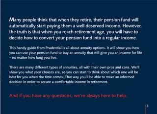 Many people think that when they retire, their pension fund will
automatically start paying them a well deserved income. However,
the truth is that when you reach retirement age, you will have to
decide how to convert your pension fund into a regular income.

This handy guide from Prudential is all about annuity options. It will show you how
you can use your pension fund to buy an annuity that will give you an income for life
– no matter how long you live.

There are many different types of annuities, all with their own pros and cons. We’ll
show you what your choices are, so you can start to think about which one will be
best for you when the time comes. That way you’ll be able to make an informed
decision in order to secure a comfortable income in retirement.


And if you have any questions, we’re always here to help.

                                                                                        3
 