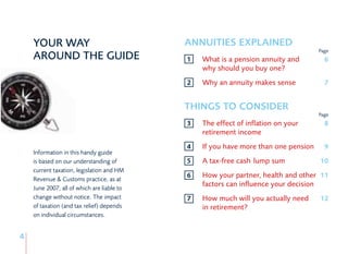 YOUR WAY                                ANNUITIES EXPLAINED
                                                                                    Page
    AROUND THE GUIDE                        1   What is a pension annuity and         6
                                                why should you buy one?
                                            2   Why an annuity makes sense            7


                                            THINGS TO CONSIDER
                                                                                    Page
                                            3   The effect of inflation on your       8
                                                retirement income
                                            4   If you have more than one pension     9
    Information in this handy guide
    is based on our understanding of        5   A tax-free cash lump sum            10
    current taxation, legislation and HM
    Revenue & Customs practice, as at
                                            6   How your partner, health and other 11
    June 2007, all of which are liable to
                                                factors can influence your decision
    change without notice. The impact       7   How much will you actually need     12
    of taxation (and tax relief) depends        in retirement?
    on individual circumstances.


4
 
