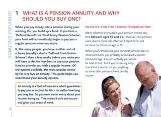 1 WHAT IS A PENSION ANNUITY AND WHY
ANNUITIES EXPLAINED

                        SHOULD YOU BUY ONE?
                      When you pay money into a pension during your         WHEN YOU CAN START TAKING PENSION INCOME
                      working life, you build up a fund. If you have a
                                                                            Many schemes let you take your pension income any
                      ‘Defined Benefit’ or ‘Final Salary Pension Scheme’,
                                                                            time between ages 50 and 75. However, new pension
                      your fund will automatically begin to pay you a
                                                                            rules, due to come into effect on 6 April 2010, will
                      regular pension when you retire.
                                                                            increase the minimum age to 55.
                      If, like many people, you have another sort of
                                                                            When you first took out your personal pension plan or
                      scheme (usually called a ‘Defined Contribution
                                                                            retirement fund, you probably nominated a specific
                      Scheme’) then a few weeks before you retire you
                                                                            retirement age. If so, it’s unlikely you would
                      will have to decide how best to use your pension
                                                                            be held to that. But if you’re retiring early,
                      fund to provide you with a regular income. Of
                                                                            check that it won’t cost you anything
                      the options available, the most popular choice
                                                                            as some older pensions have penalty
                      by far is to buy an annuity. This guide helps you
                                                                            clauses.
                      understand your annuity options.

                       An annuity is a form of insurance which guarantees
                       to pay you an income for life – no matter how long
                       you may live. So you need never worry about your
                       income drying up. This makes it safe and secure
                       and gives you peace of mind.

      6
 