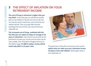 3 THE EFFECT OF INFLATION ON YOUR
THINGS TO CONSIDER

                       RETIREMENT INCOME
                     The cost of living in retirement is higher than you
                     may think. In the early years you will almost certainly
                     take up new hobbies or devote more time to old ones.
                     You may also want to travel more, and visit friends and
                     relatives abroad. Then as you get older and start
                     spending more time at home, you may find that your
                     utility bills rise.
                     The increased cost of living, combined with the
                     fact that you can expect to enjoy an average of 22
                     years in retirement, means that an annuity that has the
                     potential to increase your income over the years may be
                     most suitable. Even if the Bank of England achieves its
                     2% inflation target, £1,000 in today’s money will be
                     worth only £647 in 22 years’ time.                        The good news is that with an annuity you have various
                                                                               options that can make sure your retirement income
                                                                               increases in line with inflation. We’ll explain these in
                                                                               more detail later on.




      8
 