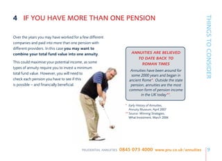 4 IF YOU HAVE MORE THAN ONE PENSION




                                                                                                        THINGS TO CONSIDER
Over the years you may have worked for a few different
companies and paid into more than one pension with
different providers. In this case you may want to
combine your total fund value into one annuity.                       ANNUITIES ARE BELIEVED
                                                                        TO DATE BACK TO
This could maximise your potential income, as some                        ROMAN TIMES
types of annuity require you to invest a minimum
                                                                     Annuities have been around for
total fund value. However, you will need to                          some 2000 years and began in
check each pension you have to see if this                          ancient Rome*. Outside the state
is possible – and financially beneficial.                            pension, annuities are the most
                                                                    common form of pension income
                                                                           in the UK today**.

                                                                  * Early History of Annuities,
                                                                    Annuity Museum, April 2007
                                                                  **Source: Winning Strategies,
                                                                    What Investment, March 2006




                                         PRUDENTIAL ANNUITIES   0845 073 4000 www.pru.co.uk/annuities       9
 