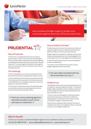 LexisNexis Bridger Insight Case Study

Use LexisNexis Bridger Insight to screen your
customers against sanctions, PEPs and watch lists.

How LexisNexis will help?
Prudential required a solution that could screen millions of
customers against sanctions, Politically Exposed Persons
(PEPs) and their own internal watch lists every day.

About Prudential
Prudential UK is a leading life and pensions provider to
approximately 7 million customers in the United Kingdom.
As an insurer they need to comply with the sanctions regime to
avoid being at risk of heavy fines and to protect their corporate
reputation. This means regular screening of clients against
sanctions and watch lists to ensure they know who they are
doing business with.

The challenge
There is increasing focus on sanctions screening in the UK
with the UN only recently imposing further sanctions on Iran.
A report published by the Financial Services Authority (FSA),
‘Financial services firms’ approach to UK financial sanctions’
in April 2009 also has encouraged companies to review their
approach to sanctions screening.
The Financial Crime Prevention team at Prudential decided
to review their existing screening arrangements to ensure
they had the best process possible in place.

The fuzzy-name matching algorithm
delivered excellent results which
were easy to understand.

Bridger Insight from LexisNexis is a software solution which
employs a sophisticated fuzzy-name matching algorithm to
screen large volumes of clients against all the required lists.
It will alert Prudential when there is a match allowing them
to take immediate action.
To maintain control Prudential have chosen to install
Bridger Insight behind their own firewall.

We were really impressed with how
fast and simple it is to use.
Simple to use
“We needed a solution that was accurate and would be quick
to implement,” said Gary Stephenson, MLRO. “To make sure
Bridger Insight could deliver what we needed we carried out
some thorough tests. We were really impressed with how
fast and simple it is to use.
The fuzzy-name matching algorithm delivered excellent
results which were easy to understand. In addition to
identifying exact and relevant close matches it will help
us effectively manage our false positive rate.
We’ve built up a really good relationship with the team at
LexisNexis and hope to work together further to continually
improve our risk mitigation progamme.”

Get in touch
To find out more about LexisNexis Bridger Insight and how LexisNexis can help your business:

+31 (0) 20 485 34 56 | servicedesk@lexisnexis.nl | www.lexisnexis.nl

 